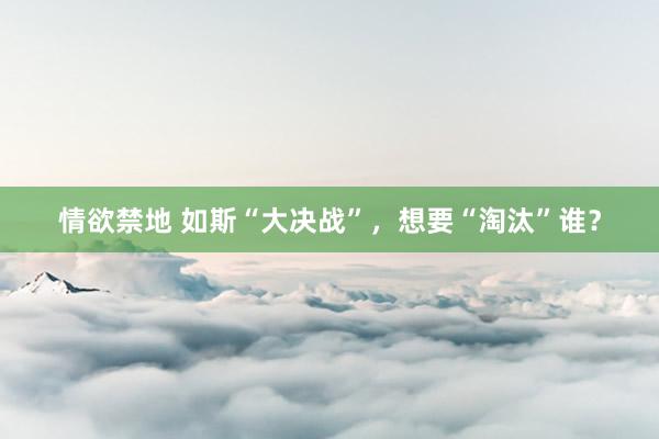 情欲禁地 如斯“大决战”，想要“淘汰”谁？