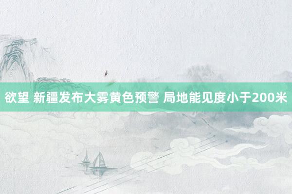 欲望 新疆发布大雾黄色预警 局地能见度小于200米