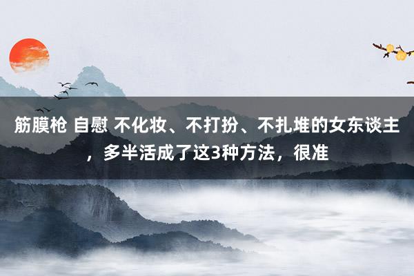 筋膜枪 自慰 不化妆、不打扮、不扎堆的女东谈主，多半活成了这3种方法，很准