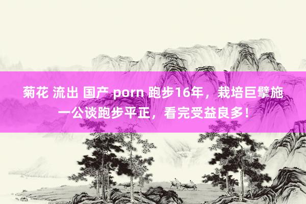 菊花 流出 国产 porn 跑步16年，栽培巨擘施一公谈跑步平正，看完受益良多！