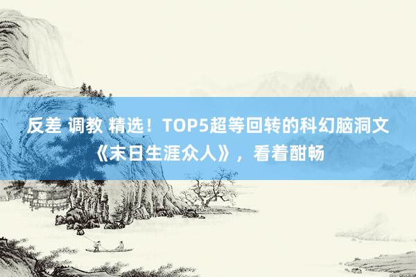 反差 调教 精选！TOP5超等回转的科幻脑洞文《末日生涯众人》，看着酣畅