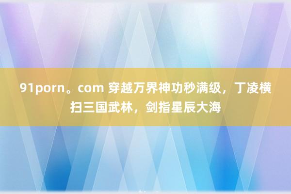 91porn。com 穿越万界神功秒满级，丁凌横扫三国武林，剑指星辰大海