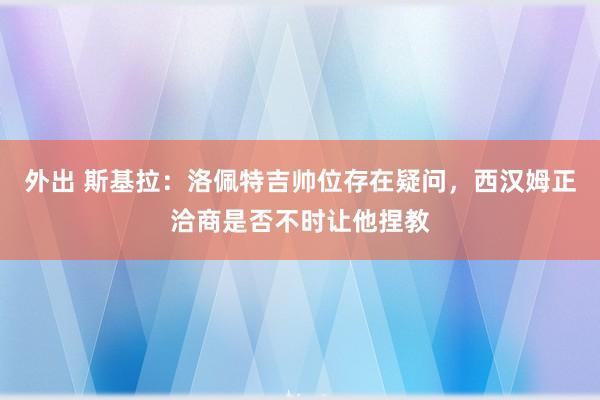 外出 斯基拉：洛佩特吉帅位存在疑问，西汉姆正洽商是否不时让他捏教