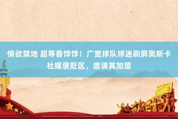 情欲禁地 超等香饽饽！广宽球队球迷刷屏奥斯卡社媒褒贬区，邀请其加盟