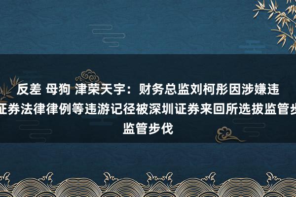 反差 母狗 津荣天宇：财务总监刘柯彤因涉嫌违背证券法律律例等违游记径被深圳证券来回所选拔监管步伐
