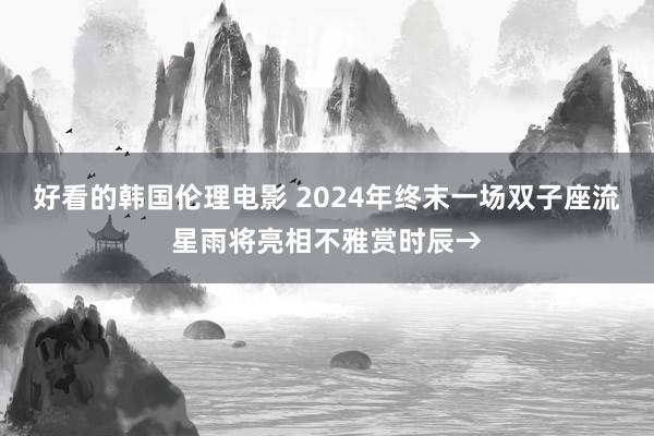 好看的韩国伦理电影 2024年终末一场双子座流星雨将亮相不雅赏时辰→