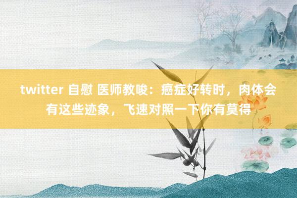 twitter 自慰 医师教唆：癌症好转时，肉体会有这些迹象，飞速对照一下你有莫得