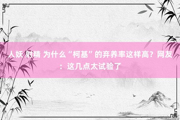 人妖 射精 为什么“柯基”的弃养率这样高？网友：这几点太试验了