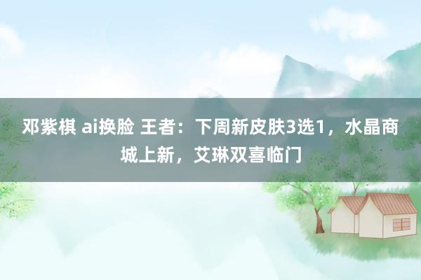 邓紫棋 ai换脸 王者：下周新皮肤3选1，水晶商城上新，艾琳双喜临门