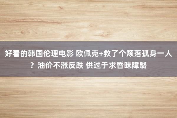 好看的韩国伦理电影 欧佩克+救了个颓落孤身一人？油价不涨反跌 供过于求昏昧障翳