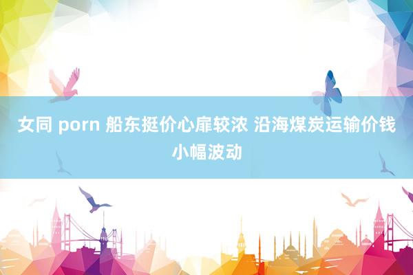 女同 porn 船东挺价心扉较浓 沿海煤炭运输价钱小幅波动