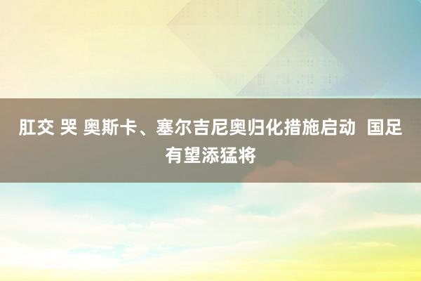 肛交 哭 奥斯卡、塞尔吉尼奥归化措施启动  国足有望添猛将