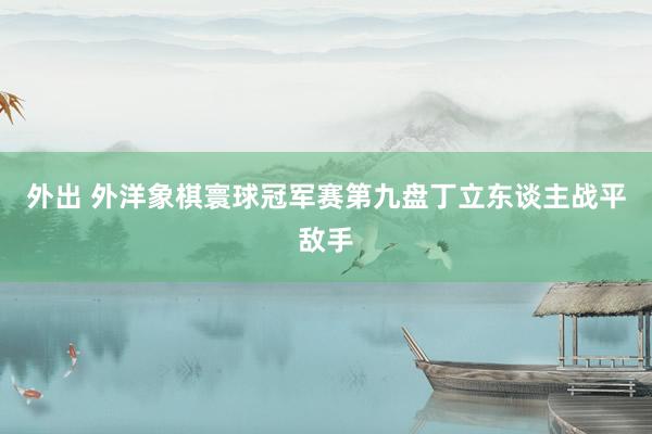 外出 外洋象棋寰球冠军赛第九盘丁立东谈主战平敌手