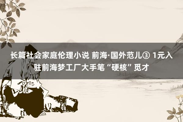 长篇社会家庭伦理小说 前海·国外范儿③ 1元入驻前海梦工厂大手笔“硬核”觅才