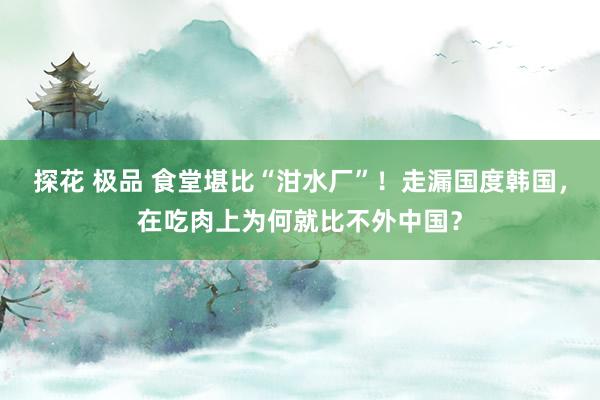探花 极品 食堂堪比“泔水厂”！走漏国度韩国，在吃肉上为何就比不外中国？