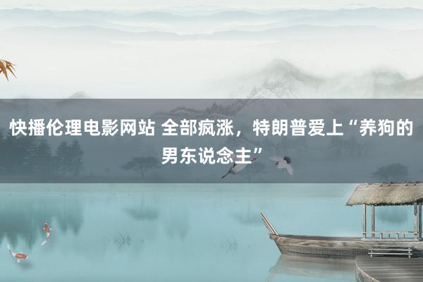 快播伦理电影网站 全部疯涨，特朗普爱上“养狗的男东说念主”