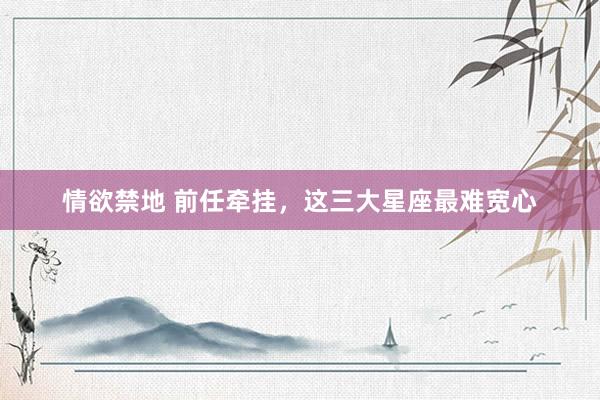 情欲禁地 前任牵挂，这三大星座最难宽心