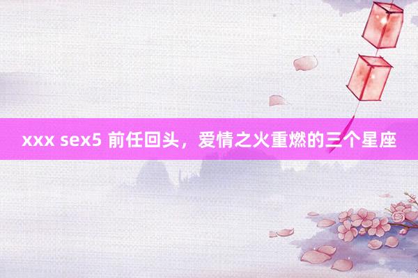 xxx sex5 前任回头，爱情之火重燃的三个星座