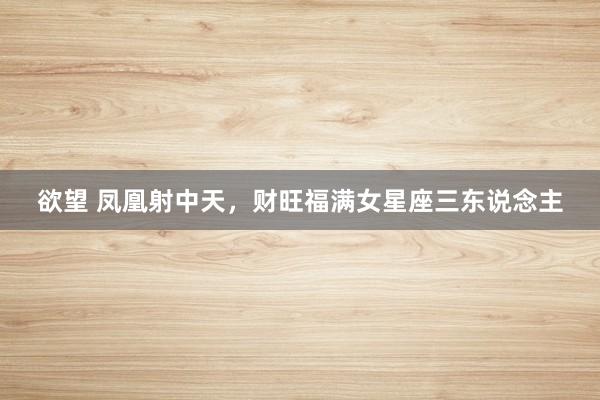 欲望 凤凰射中天，财旺福满女星座三东说念主