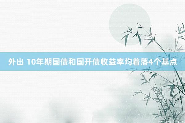 外出 10年期国债和国开债收益率均着落4个基点