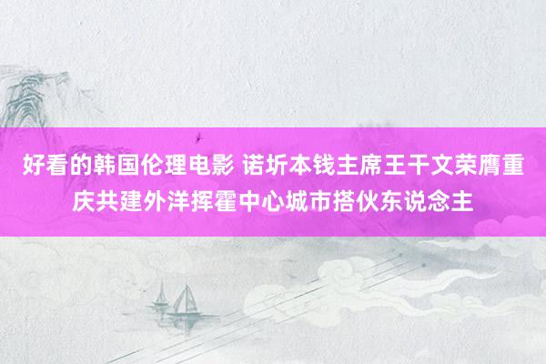 好看的韩国伦理电影 诺圻本钱主席王干文荣膺重庆共建外洋挥霍中心城市搭伙东说念主