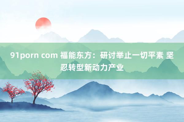 91porn com 福能东方：研讨举止一切平素 坚忍转型新动力产业