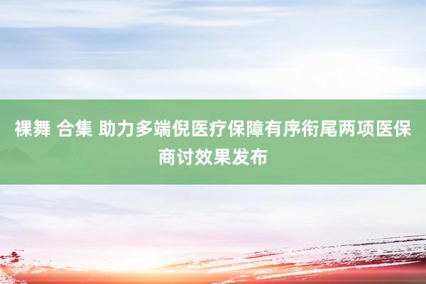 裸舞 合集 助力多端倪医疗保障有序衔尾两项医保商讨效果发布