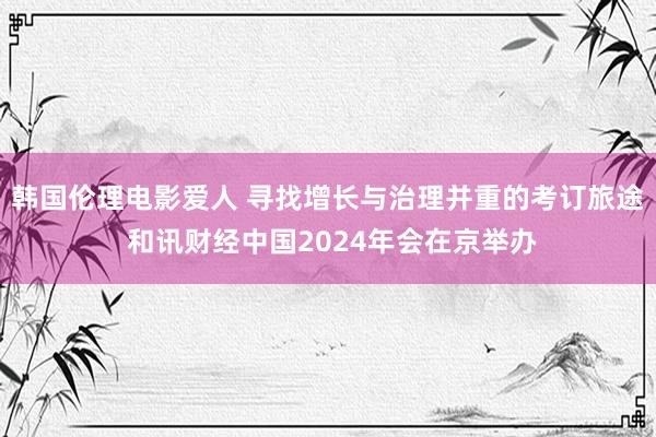 韩国伦理电影爱人 寻找增长与治理并重的考订旅途 和讯财经中国2024年会在京举办