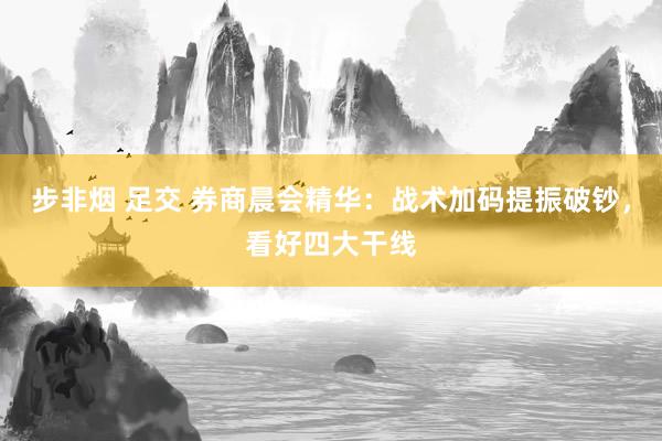 步非烟 足交 券商晨会精华：战术加码提振破钞，看好四大干线