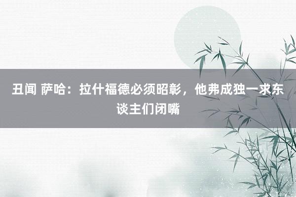 丑闻 萨哈：拉什福德必须昭彰，他弗成独一求东谈主们闭嘴