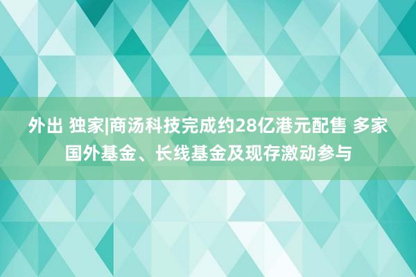 外出 独家|商汤科技完成约28亿港元配售 多家国外基金、长线基金及现存激动参与