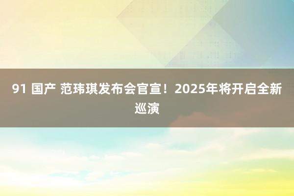 91 国产 范玮琪发布会官宣！2025年将开启全新巡演