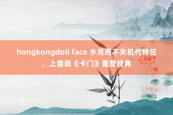 hongkongdoll face 水灵而不失机代特征，上音版《卡门》重塑经典