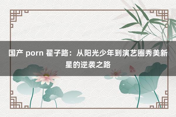 国产 porn 翟子路：从阳光少年到演艺圈秀美新星的逆袭之路