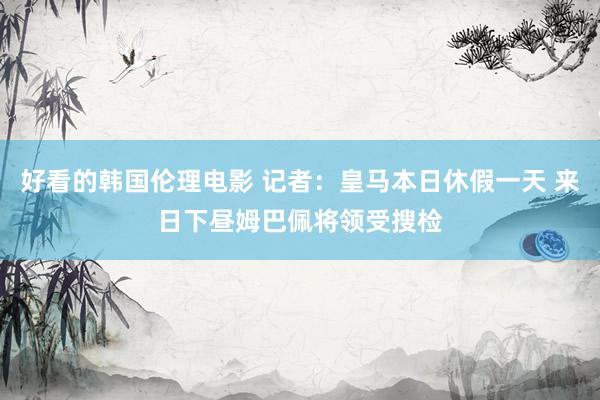 好看的韩国伦理电影 记者：皇马本日休假一天 来日下昼姆巴佩将领受搜检