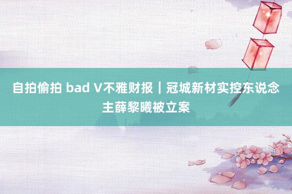 自拍偷拍 bad V不雅财报｜冠城新材实控东说念主薛黎曦被立案
