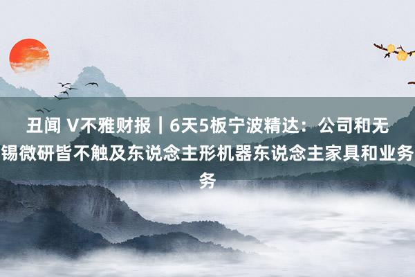 丑闻 V不雅财报｜6天5板宁波精达：公司和无锡微研皆不触及东说念主形机器东说念主家具和业务