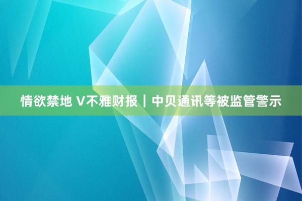 情欲禁地 V不雅财报｜中贝通讯等被监管警示