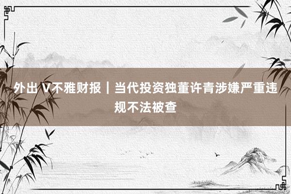 外出 V不雅财报｜当代投资独董许青涉嫌严重违规不法被查