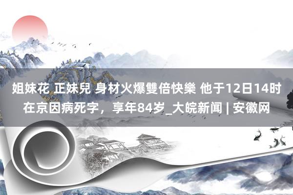 姐妹花 正妹兒 身材火爆雙倍快樂 他于12日14时在京因病死字，享年84岁_大皖新闻 | 安徽网