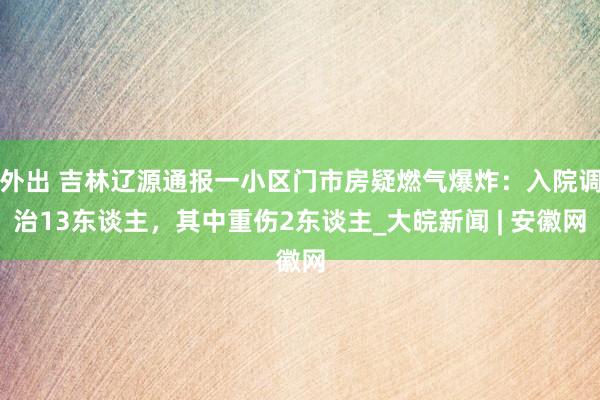 外出 吉林辽源通报一小区门市房疑燃气爆炸：入院调治13东谈主，其中重伤2东谈主_大皖新闻 | 安徽网