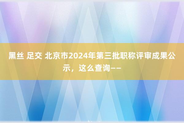黑丝 足交 北京市2024年第三批职称评审成果公示，这么查询——