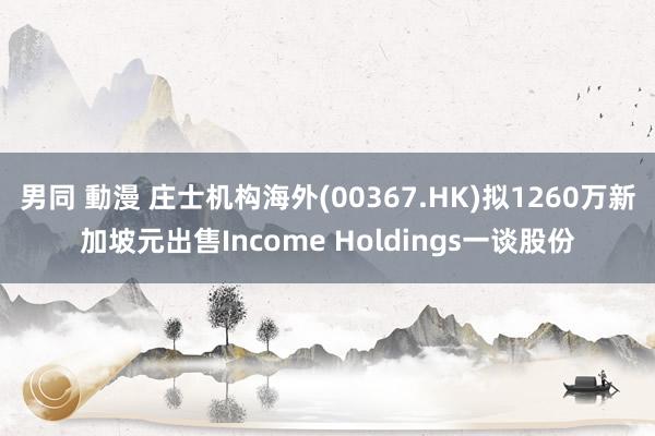 男同 動漫 庄士机构海外(00367.HK)拟1260万新加坡元出售Income Holdings一谈股份