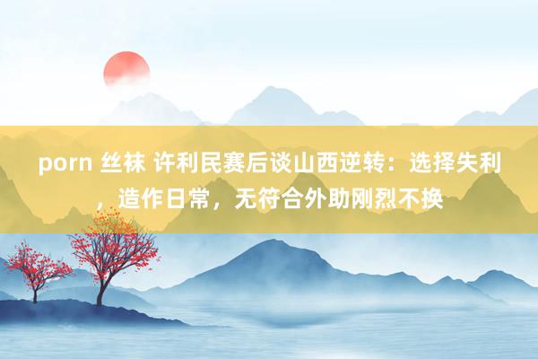 porn 丝袜 许利民赛后谈山西逆转：选择失利，造作日常，无符合外助刚烈不换