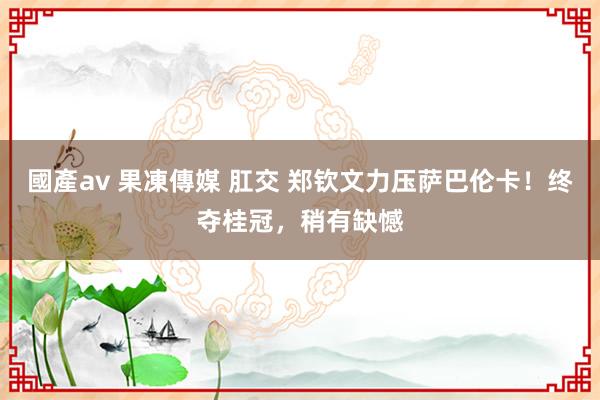 國產av 果凍傳媒 肛交 郑钦文力压萨巴伦卡！终夺桂冠，稍有缺憾
