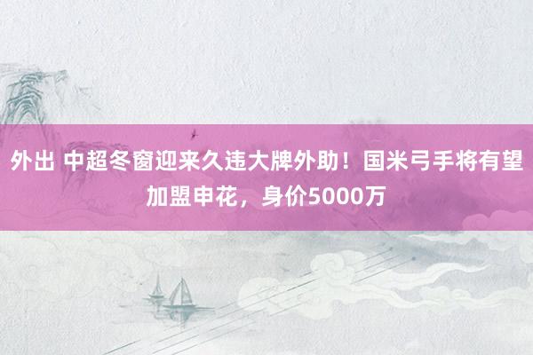 外出 中超冬窗迎来久违大牌外助！国米弓手将有望加盟申花，身价5000万