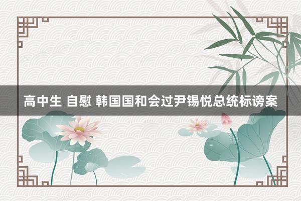 高中生 自慰 韩国国和会过尹锡悦总统标谤案
