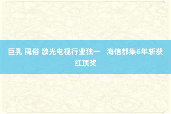 巨乳 風俗 激光电视行业独一   海信都集6年斩获红顶奖