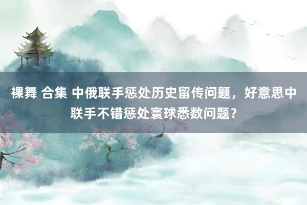 裸舞 合集 中俄联手惩处历史留传问题，好意思中联手不错惩处寰球悉数问题？