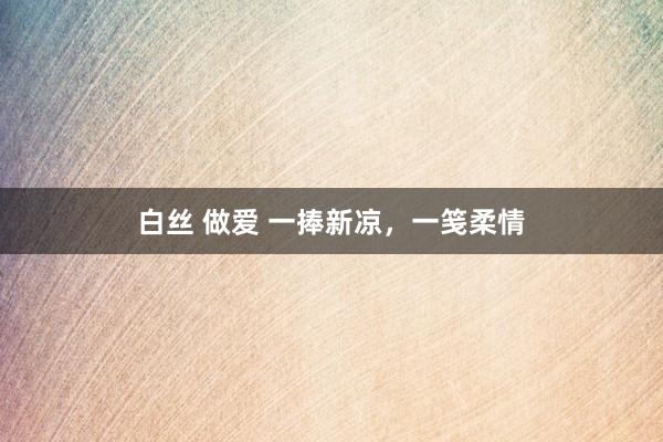 白丝 做爱 一捧新凉，一笺柔情
